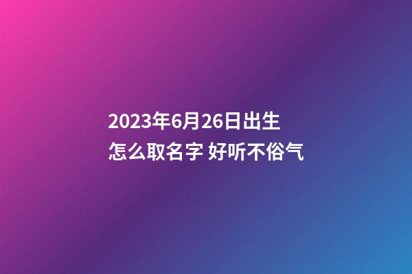 2023年6月26日出生怎么取名字 好听不俗气